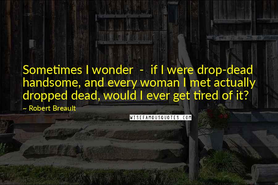 Robert Breault Quotes: Sometimes I wonder  -  if I were drop-dead handsome, and every woman I met actually dropped dead, would I ever get tired of it?