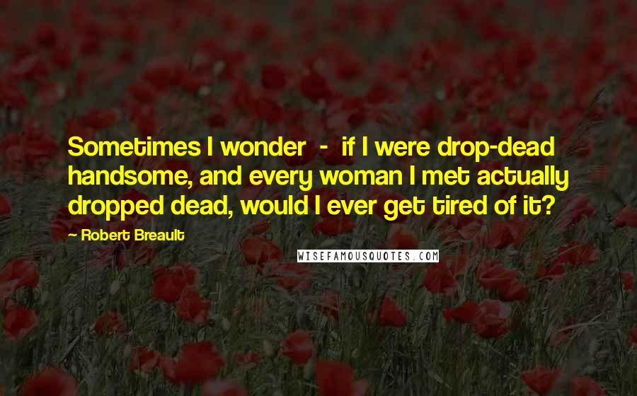 Robert Breault Quotes: Sometimes I wonder  -  if I were drop-dead handsome, and every woman I met actually dropped dead, would I ever get tired of it?