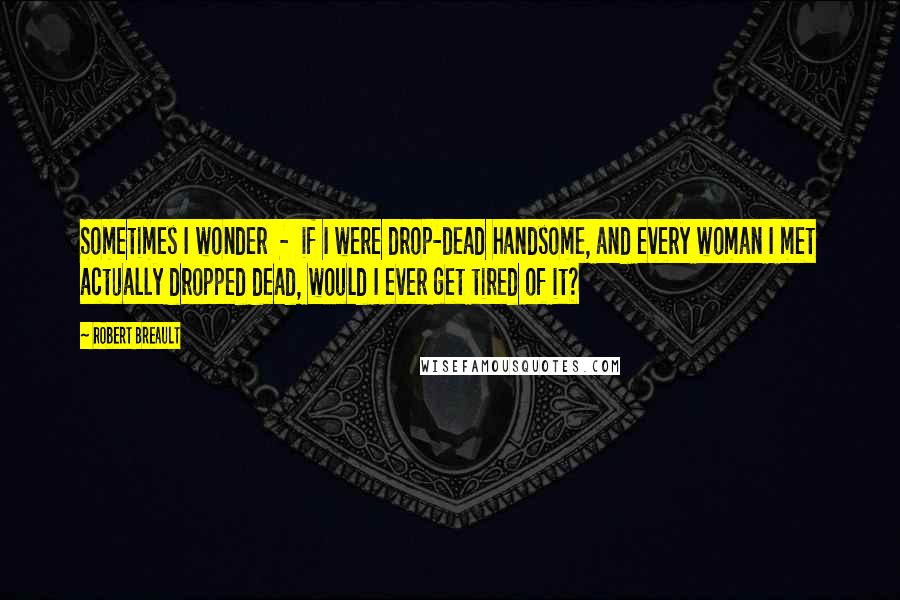 Robert Breault Quotes: Sometimes I wonder  -  if I were drop-dead handsome, and every woman I met actually dropped dead, would I ever get tired of it?