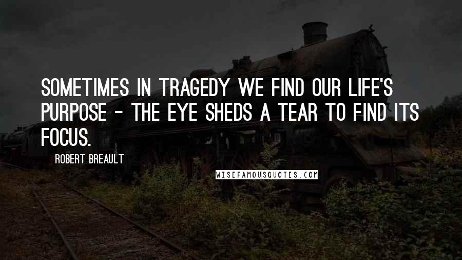 Robert Breault Quotes: Sometimes in tragedy we find our life's purpose - the eye sheds a tear to find its focus.