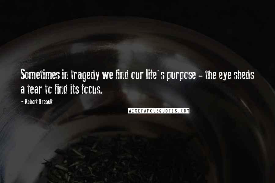 Robert Breault Quotes: Sometimes in tragedy we find our life's purpose - the eye sheds a tear to find its focus.