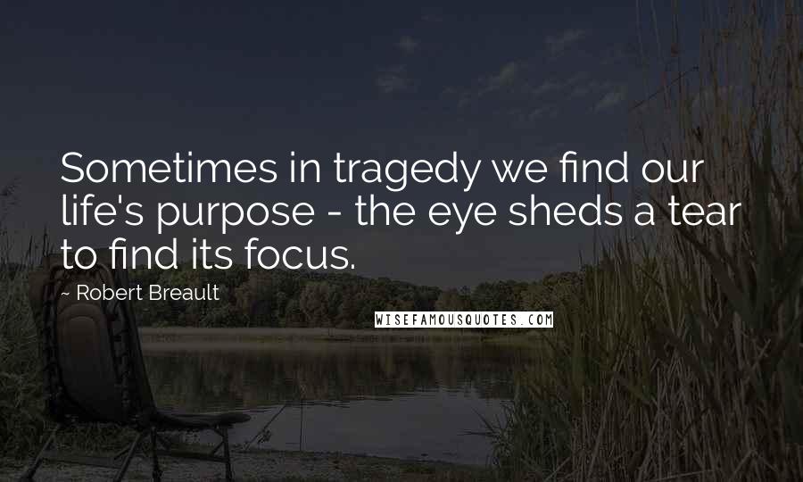 Robert Breault Quotes: Sometimes in tragedy we find our life's purpose - the eye sheds a tear to find its focus.