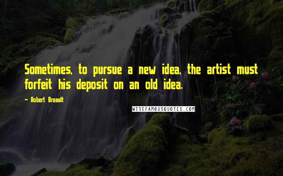 Robert Breault Quotes: Sometimes, to pursue a new idea, the artist must forfeit his deposit on an old idea.