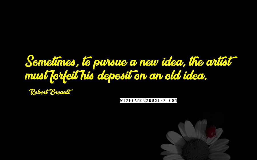 Robert Breault Quotes: Sometimes, to pursue a new idea, the artist must forfeit his deposit on an old idea.