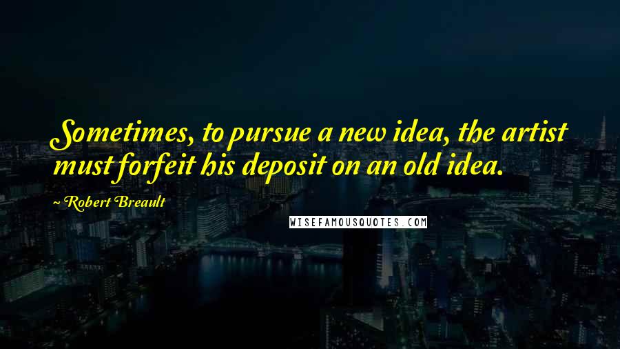 Robert Breault Quotes: Sometimes, to pursue a new idea, the artist must forfeit his deposit on an old idea.
