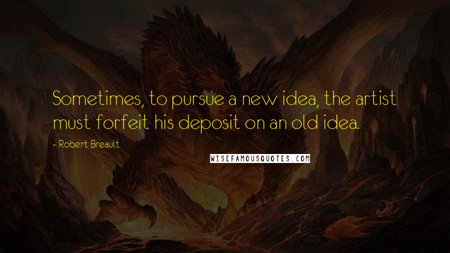 Robert Breault Quotes: Sometimes, to pursue a new idea, the artist must forfeit his deposit on an old idea.