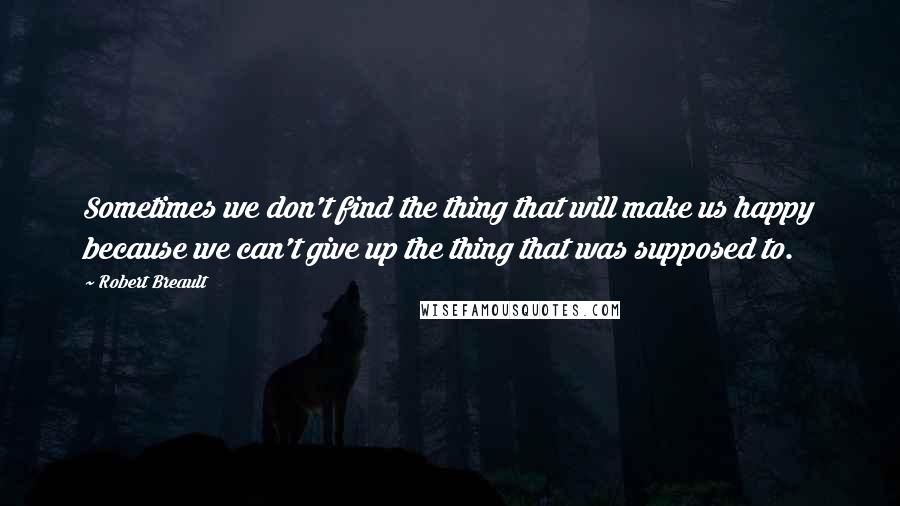 Robert Breault Quotes: Sometimes we don't find the thing that will make us happy because we can't give up the thing that was supposed to.