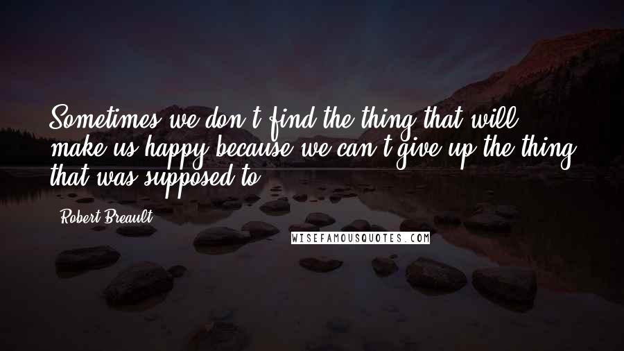 Robert Breault Quotes: Sometimes we don't find the thing that will make us happy because we can't give up the thing that was supposed to.