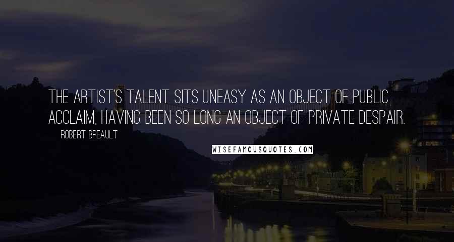 Robert Breault Quotes: The artist's talent sits uneasy as an object of public acclaim, having been so long an object of private despair.