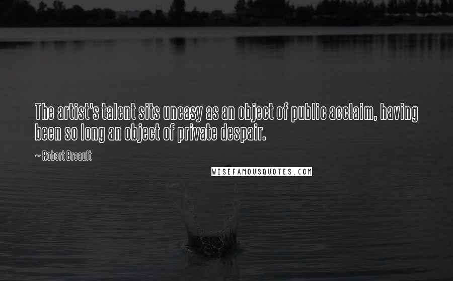 Robert Breault Quotes: The artist's talent sits uneasy as an object of public acclaim, having been so long an object of private despair.