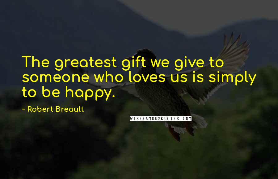 Robert Breault Quotes: The greatest gift we give to someone who loves us is simply to be happy.