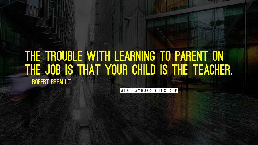 Robert Breault Quotes: The trouble with learning to parent on the job is that your child is the teacher.