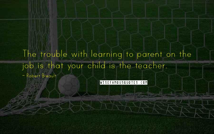 Robert Breault Quotes: The trouble with learning to parent on the job is that your child is the teacher.