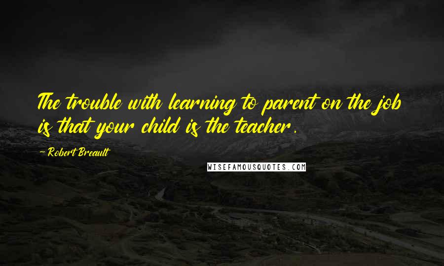 Robert Breault Quotes: The trouble with learning to parent on the job is that your child is the teacher.