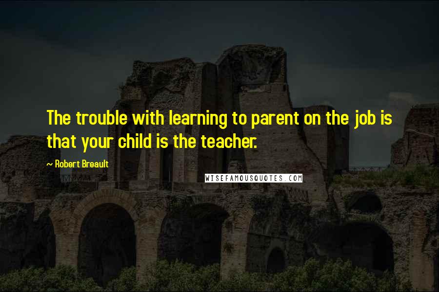 Robert Breault Quotes: The trouble with learning to parent on the job is that your child is the teacher.