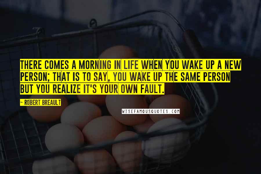 Robert Breault Quotes: There comes a morning in life when you wake up a new person; that is to say, you wake up the same person but you realize it's your own fault.