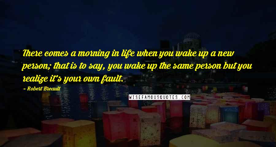 Robert Breault Quotes: There comes a morning in life when you wake up a new person; that is to say, you wake up the same person but you realize it's your own fault.