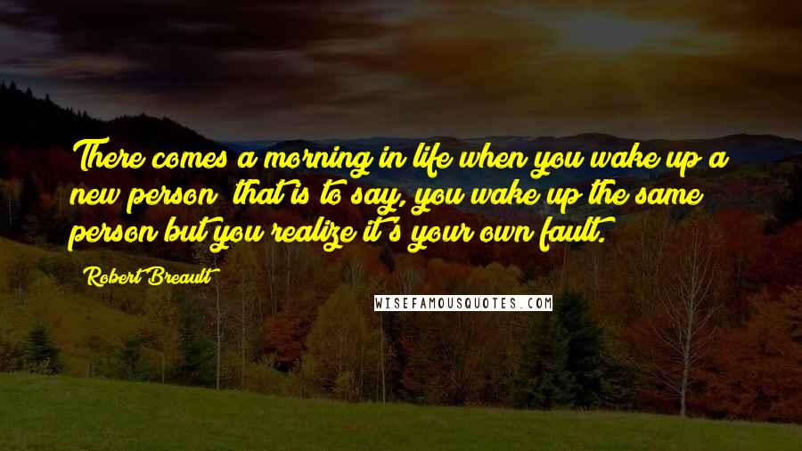 Robert Breault Quotes: There comes a morning in life when you wake up a new person; that is to say, you wake up the same person but you realize it's your own fault.