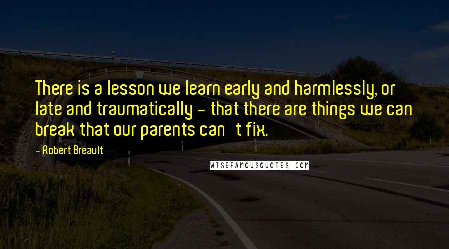 Robert Breault Quotes: There is a lesson we learn early and harmlessly, or late and traumatically - that there are things we can break that our parents can't fix.