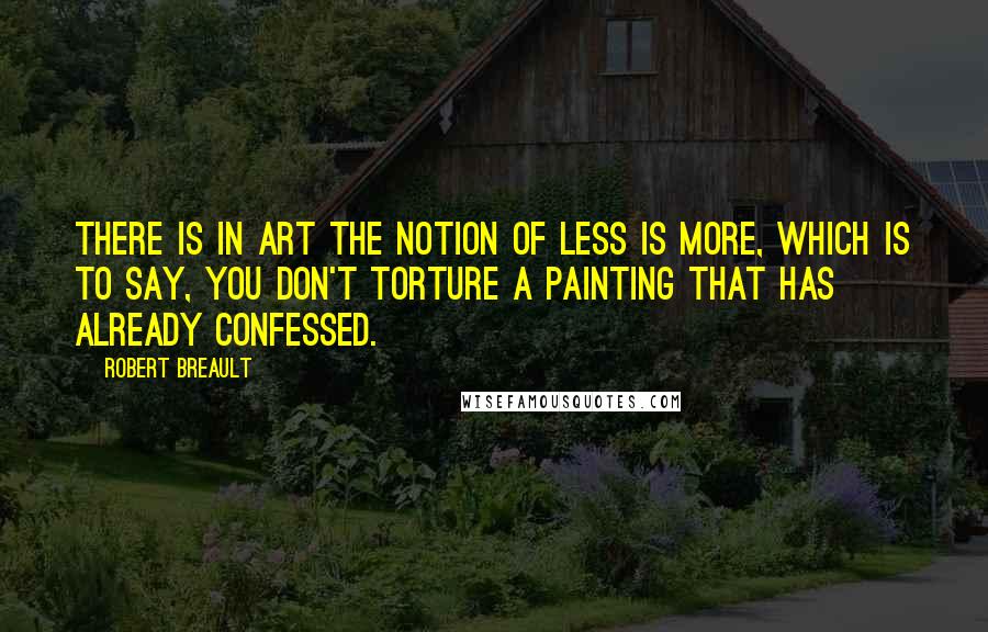 Robert Breault Quotes: There is in art the notion of less is more, which is to say, you don't torture a painting that has already confessed.