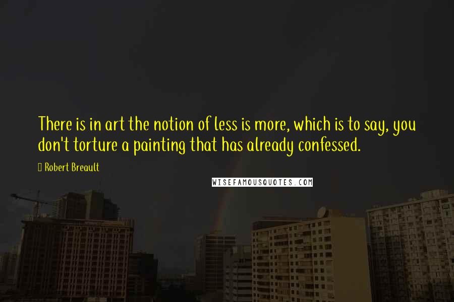 Robert Breault Quotes: There is in art the notion of less is more, which is to say, you don't torture a painting that has already confessed.