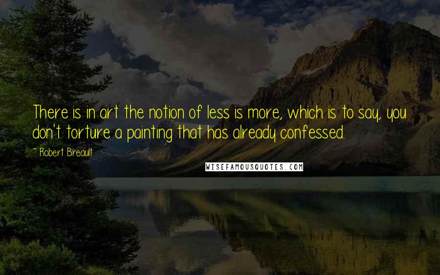 Robert Breault Quotes: There is in art the notion of less is more, which is to say, you don't torture a painting that has already confessed.