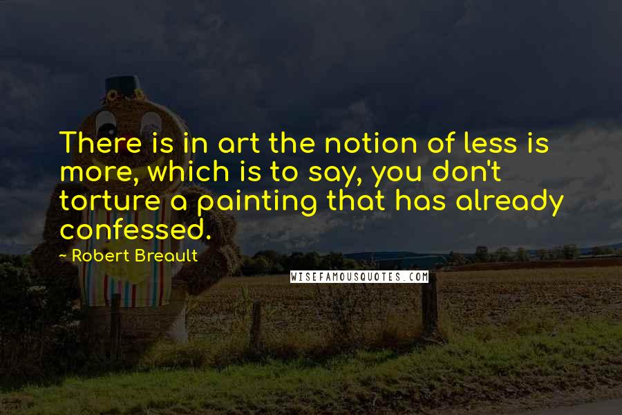 Robert Breault Quotes: There is in art the notion of less is more, which is to say, you don't torture a painting that has already confessed.