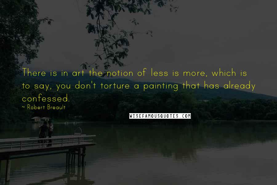 Robert Breault Quotes: There is in art the notion of less is more, which is to say, you don't torture a painting that has already confessed.