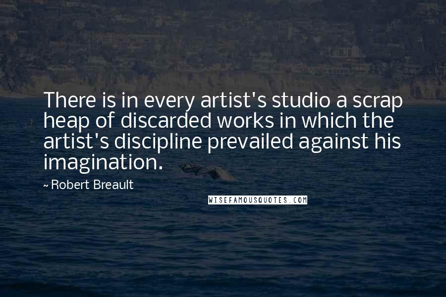 Robert Breault Quotes: There is in every artist's studio a scrap heap of discarded works in which the artist's discipline prevailed against his imagination.
