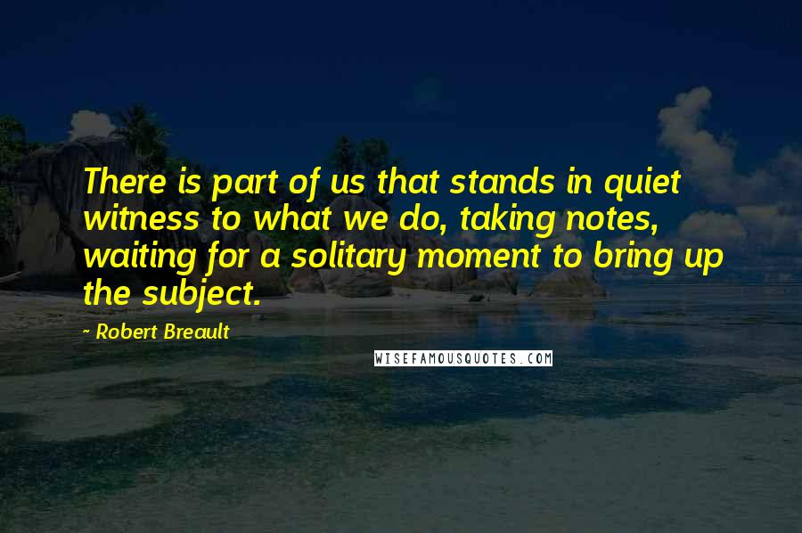 Robert Breault Quotes: There is part of us that stands in quiet witness to what we do, taking notes, waiting for a solitary moment to bring up the subject.