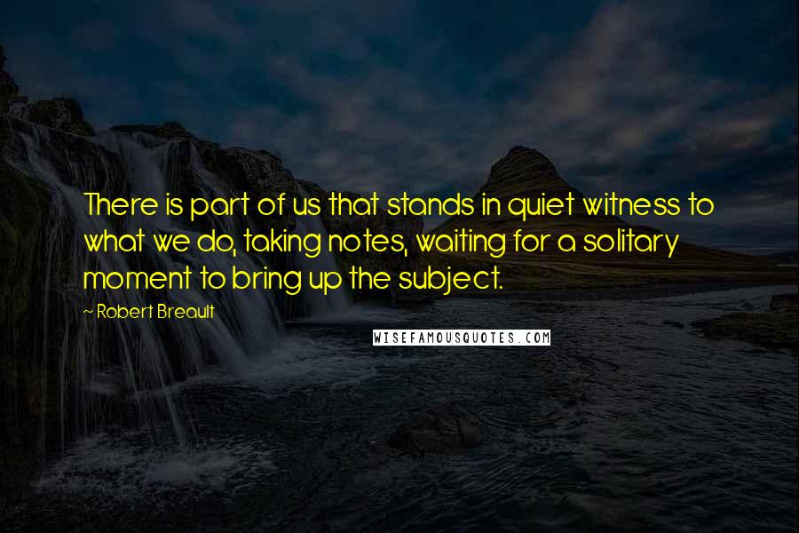 Robert Breault Quotes: There is part of us that stands in quiet witness to what we do, taking notes, waiting for a solitary moment to bring up the subject.