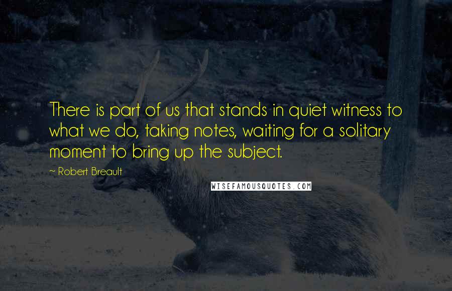 Robert Breault Quotes: There is part of us that stands in quiet witness to what we do, taking notes, waiting for a solitary moment to bring up the subject.