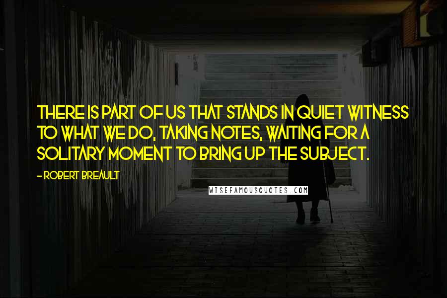 Robert Breault Quotes: There is part of us that stands in quiet witness to what we do, taking notes, waiting for a solitary moment to bring up the subject.