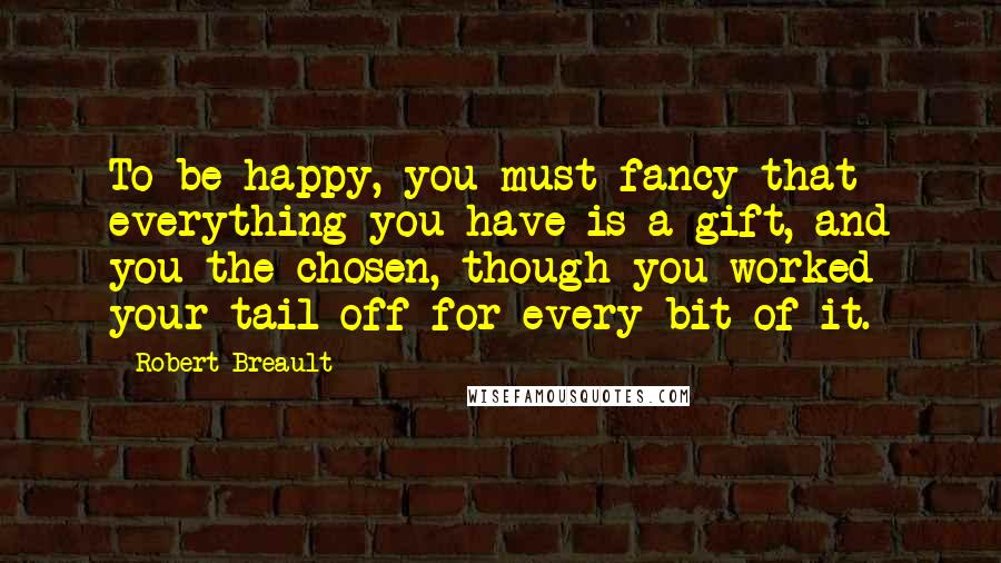 Robert Breault Quotes: To be happy, you must fancy that everything you have is a gift, and you the chosen, though you worked your tail off for every bit of it.