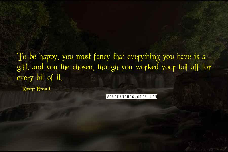 Robert Breault Quotes: To be happy, you must fancy that everything you have is a gift, and you the chosen, though you worked your tail off for every bit of it.