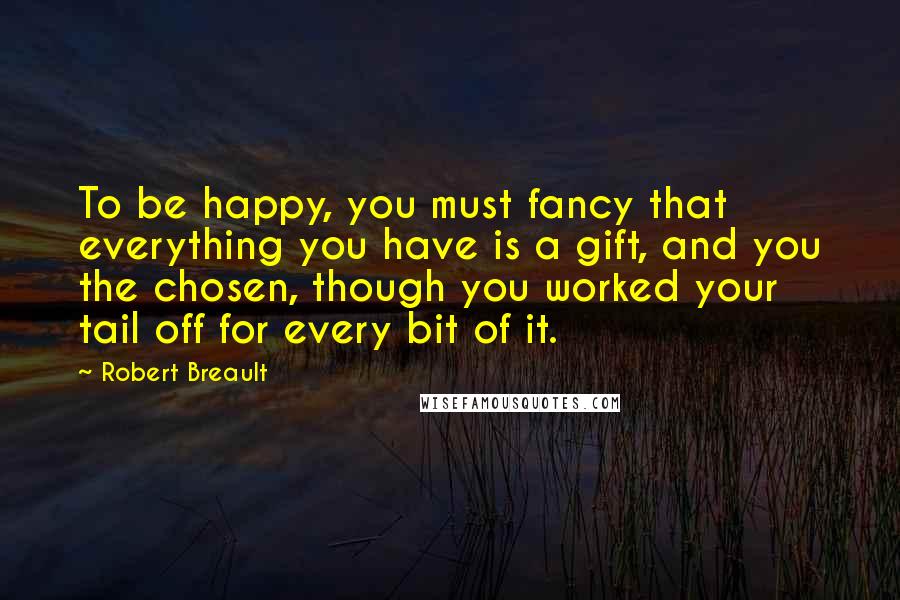 Robert Breault Quotes: To be happy, you must fancy that everything you have is a gift, and you the chosen, though you worked your tail off for every bit of it.