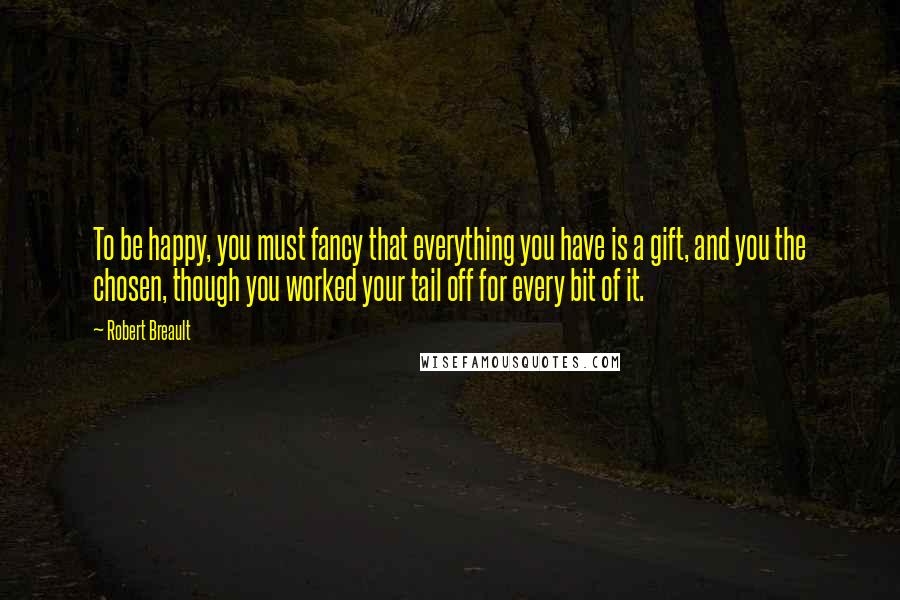 Robert Breault Quotes: To be happy, you must fancy that everything you have is a gift, and you the chosen, though you worked your tail off for every bit of it.