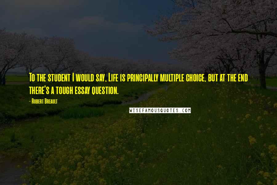 Robert Breault Quotes: To the student I would say, Life is principally multiple choice, but at the end there's a tough essay question.