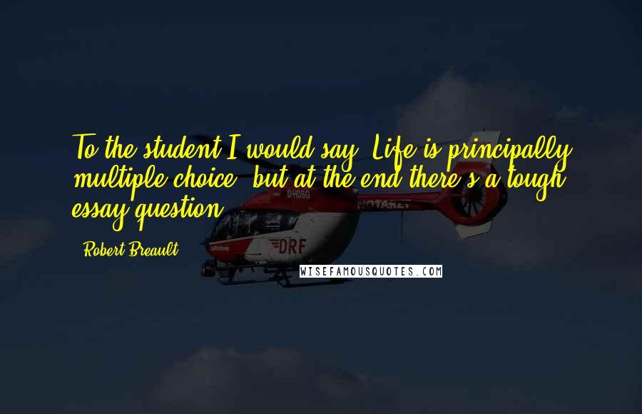 Robert Breault Quotes: To the student I would say, Life is principally multiple choice, but at the end there's a tough essay question.