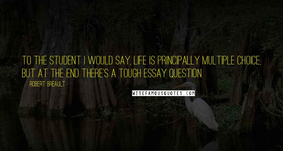 Robert Breault Quotes: To the student I would say, Life is principally multiple choice, but at the end there's a tough essay question.