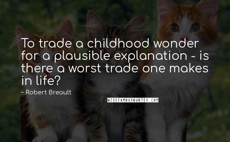 Robert Breault Quotes: To trade a childhood wonder for a plausible explanation - is there a worst trade one makes in life?