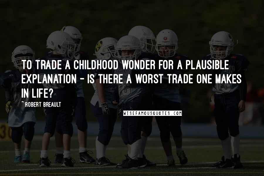 Robert Breault Quotes: To trade a childhood wonder for a plausible explanation - is there a worst trade one makes in life?