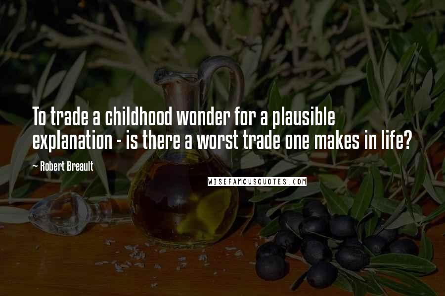 Robert Breault Quotes: To trade a childhood wonder for a plausible explanation - is there a worst trade one makes in life?