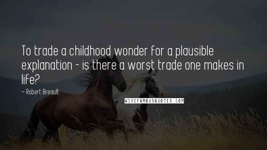 Robert Breault Quotes: To trade a childhood wonder for a plausible explanation - is there a worst trade one makes in life?