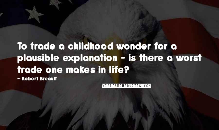 Robert Breault Quotes: To trade a childhood wonder for a plausible explanation - is there a worst trade one makes in life?