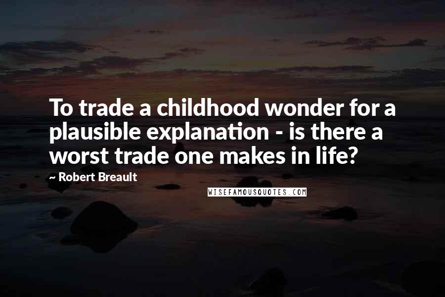 Robert Breault Quotes: To trade a childhood wonder for a plausible explanation - is there a worst trade one makes in life?