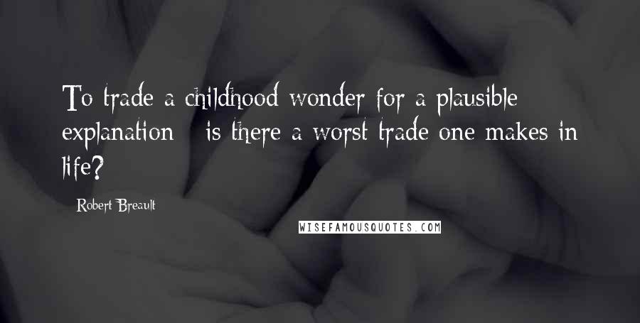 Robert Breault Quotes: To trade a childhood wonder for a plausible explanation - is there a worst trade one makes in life?