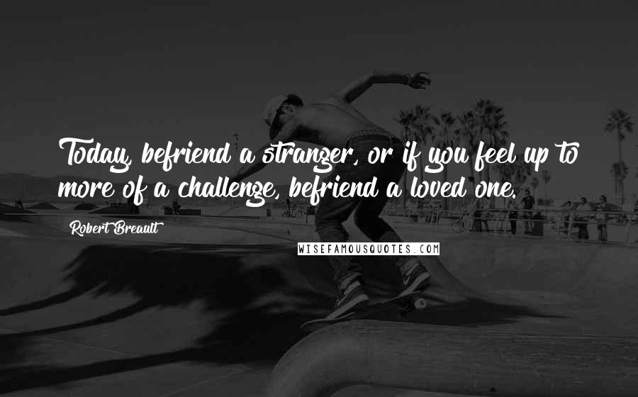 Robert Breault Quotes: Today, befriend a stranger, or if you feel up to more of a challenge, befriend a loved one.