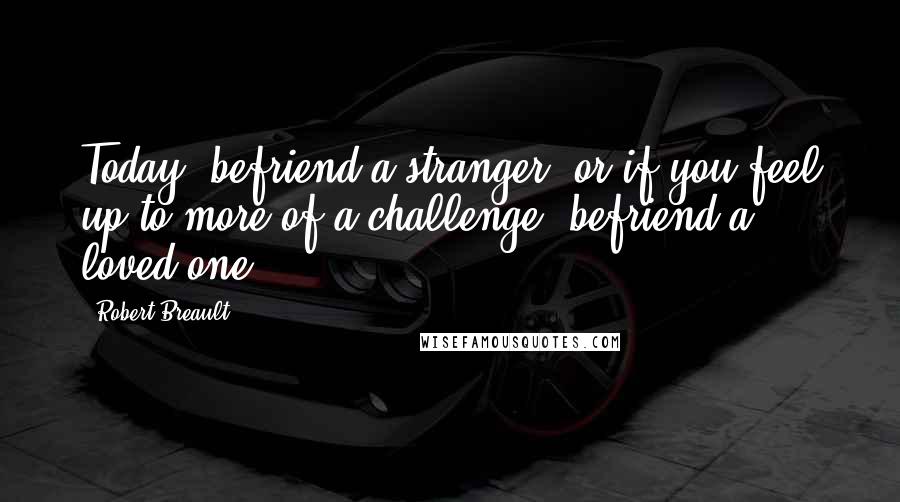 Robert Breault Quotes: Today, befriend a stranger, or if you feel up to more of a challenge, befriend a loved one.