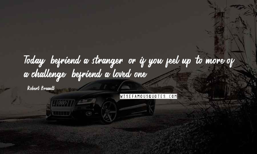 Robert Breault Quotes: Today, befriend a stranger, or if you feel up to more of a challenge, befriend a loved one.